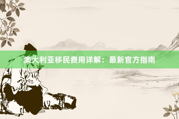 澳大利亚移民费用详解：最新官方指南